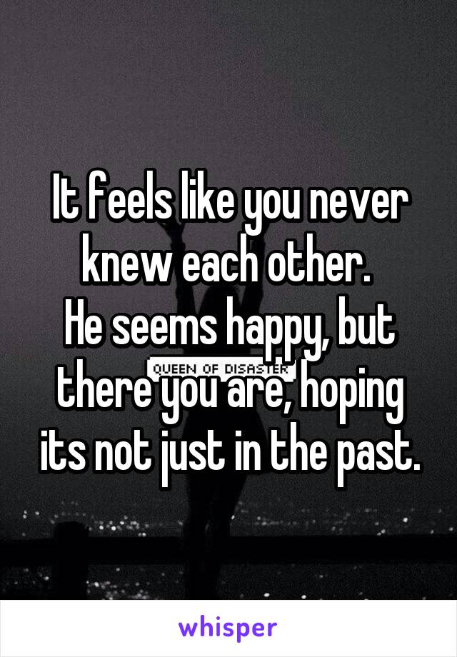 It feels like you never knew each other. 
He seems happy, but there you are, hoping its not just in the past.