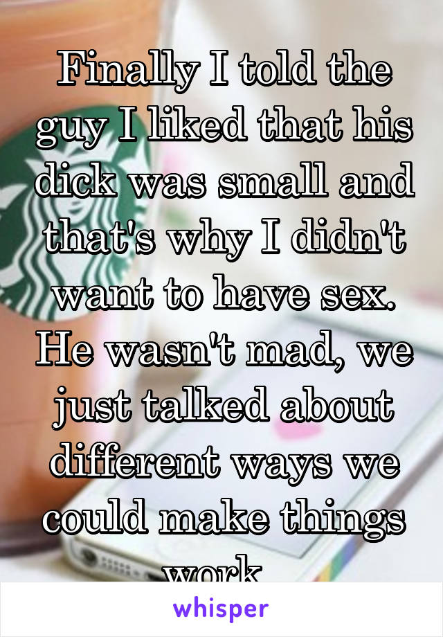 Finally I told the guy I liked that his dick was small and that's why I didn't want to have sex. He wasn't mad, we just talked about different ways we could make things work. 