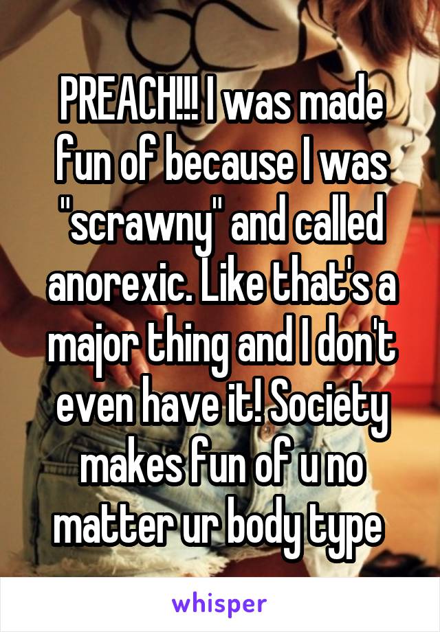 PREACH!!! I was made fun of because I was "scrawny" and called anorexic. Like that's a major thing and I don't even have it! Society makes fun of u no matter ur body type 