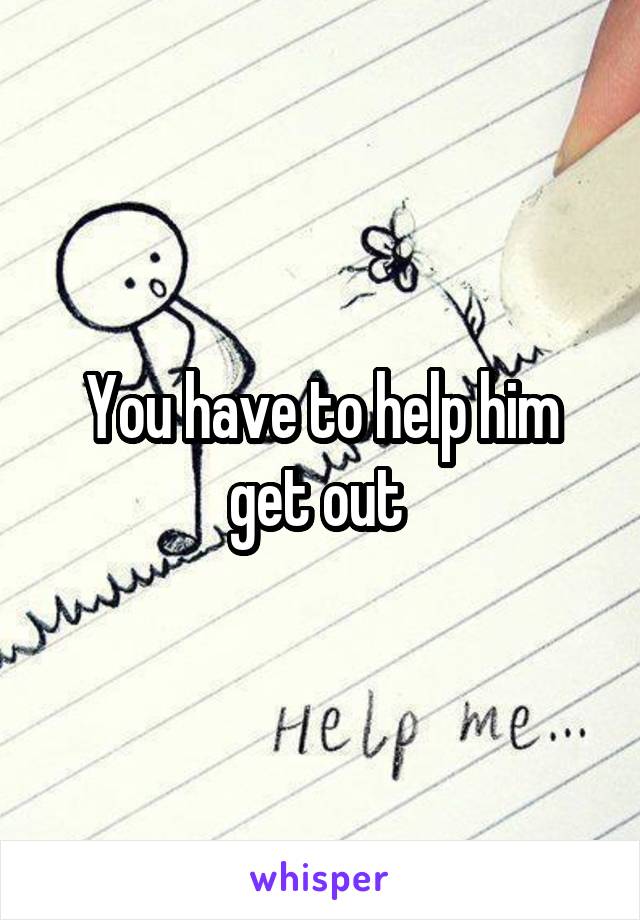 You have to help him get out 