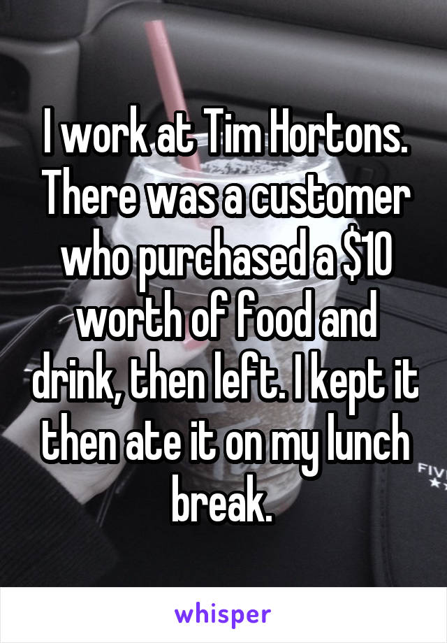 I work at Tim Hortons. There was a customer who purchased a $10 worth of food and drink, then left. I kept it then ate it on my lunch break. 