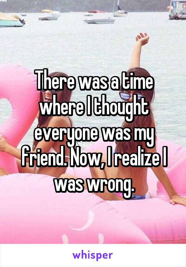 There was a time where I thought everyone was my friend. Now, I realize I was wrong.