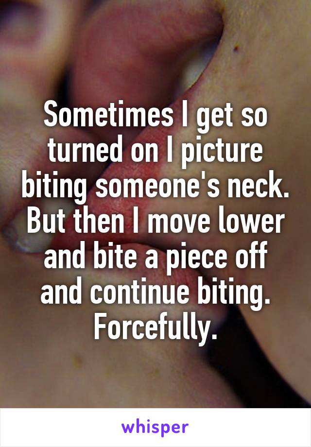 Sometimes I get so turned on I picture biting someone's neck. But then I move lower and bite a piece off and continue biting. Forcefully.