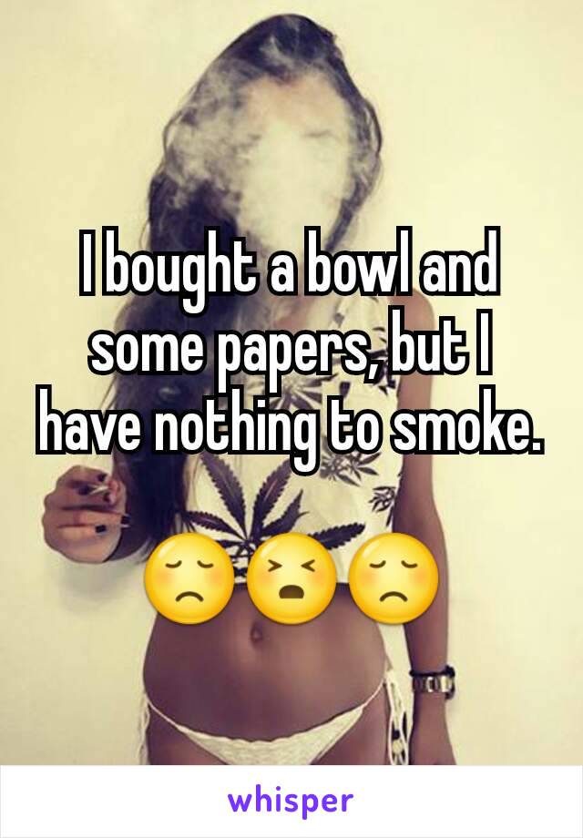 I bought a bowl and some papers, but I have nothing to smoke.

😞😣😞