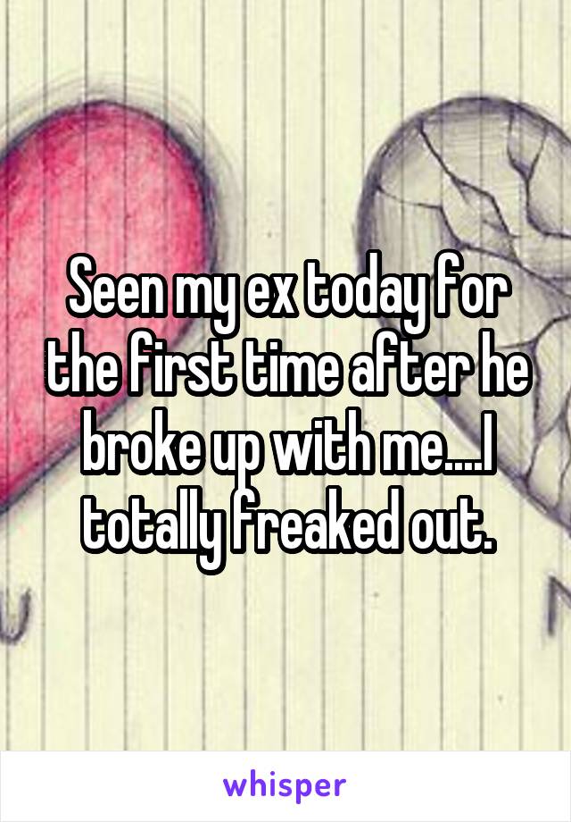 Seen my ex today for the first time after he broke up with me....I totally freaked out.