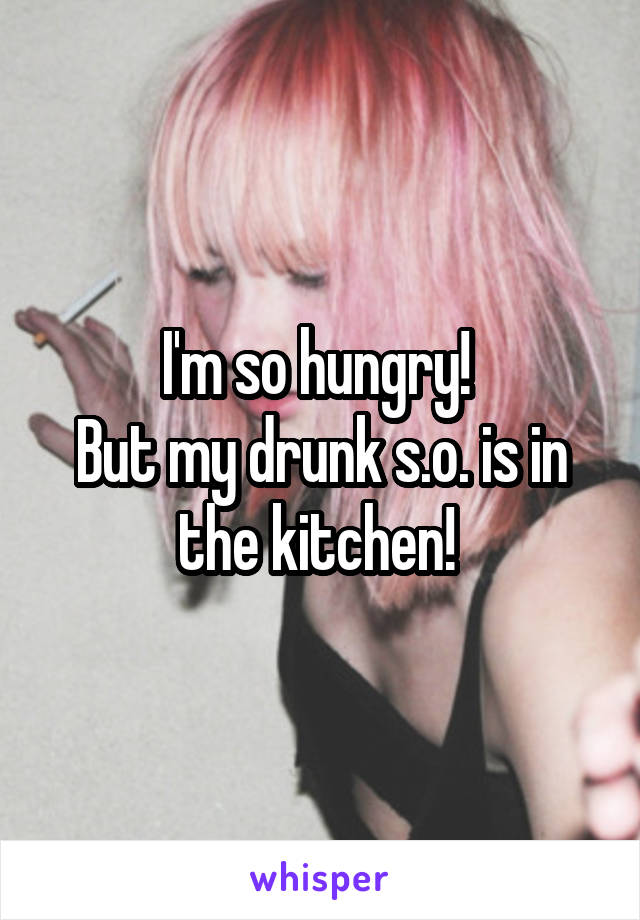 I'm so hungry! 
But my drunk s.o. is in the kitchen! 