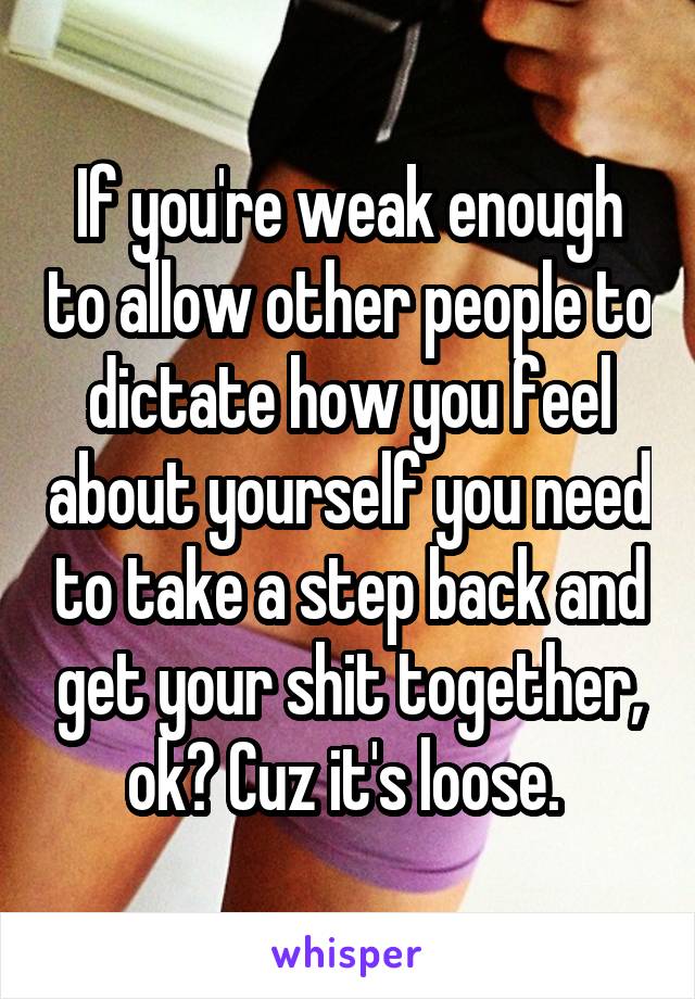 If you're weak enough to allow other people to dictate how you feel about yourself you need to take a step back and get your shit together, ok? Cuz it's loose. 