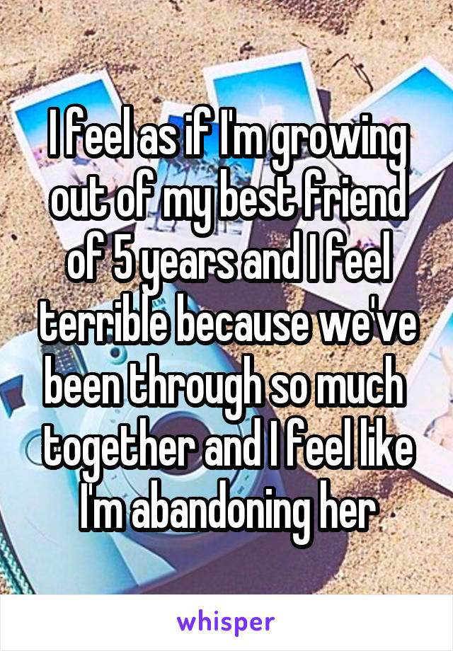 I feel as if I'm growing out of my best friend of 5 years and I feel terrible because we've been through so much 
together and I feel like I'm abandoning her