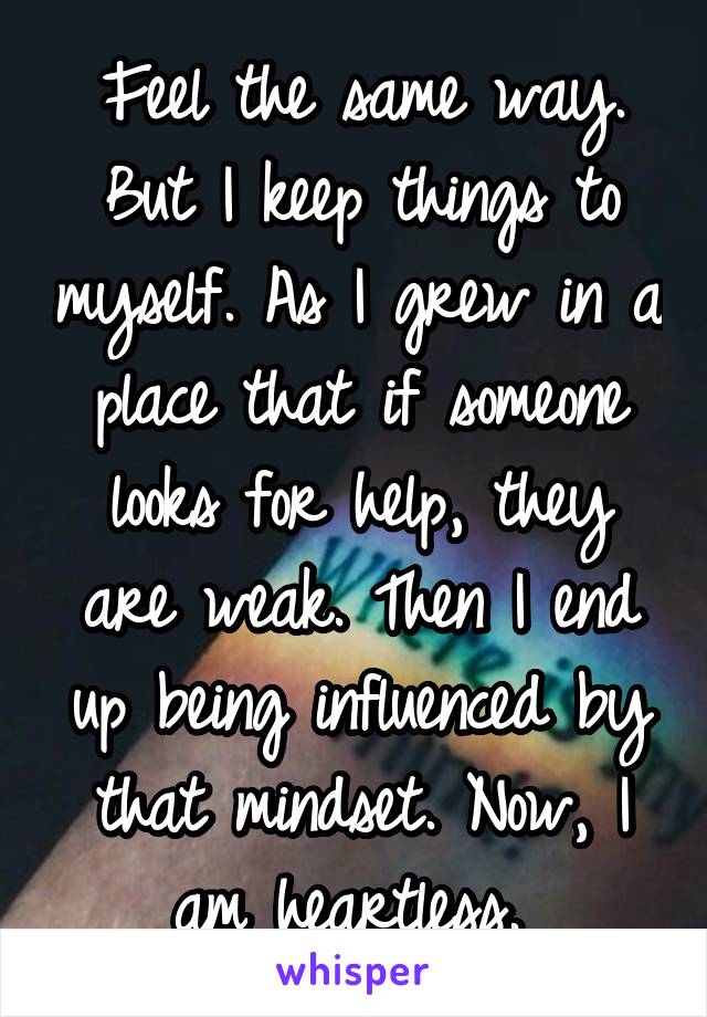 Feel the same way. But I keep things to myself. As I grew in a place that if someone looks for help, they are weak. Then I end up being influenced by that mindset. Now, I am heartless. 