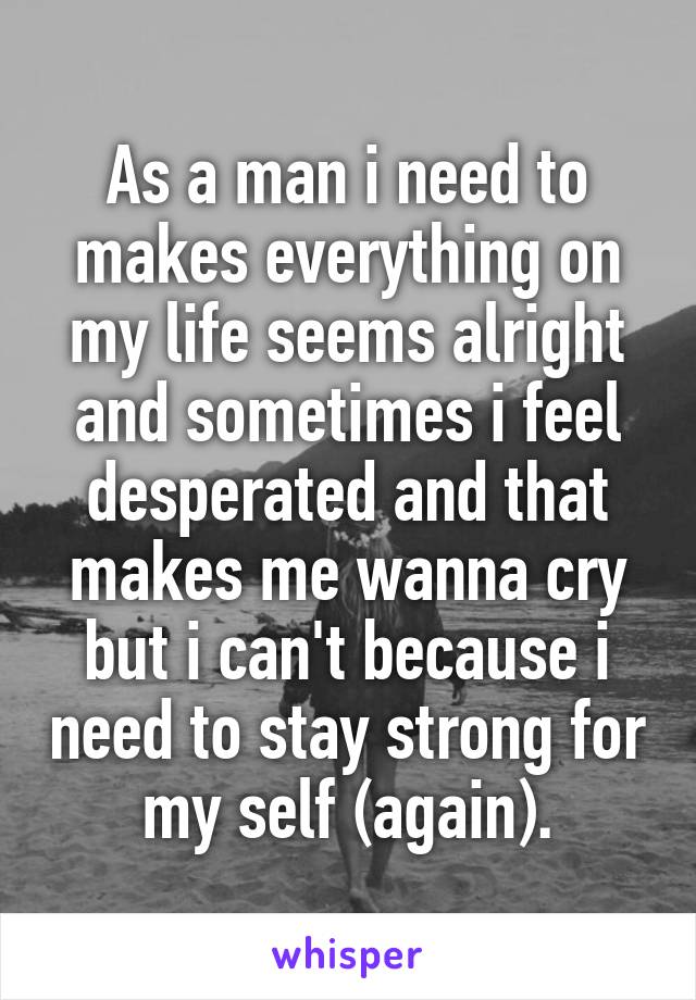 As a man i need to makes everything on my life seems alright and sometimes i feel desperated and that makes me wanna cry but i can't because i need to stay strong for my self (again).