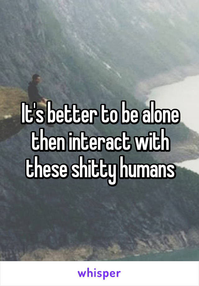 It's better to be alone then interact with these shitty humans