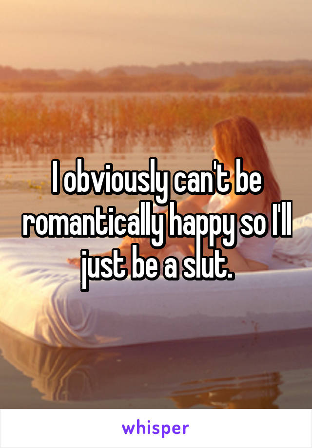 I obviously can't be romantically happy so I'll just be a slut.