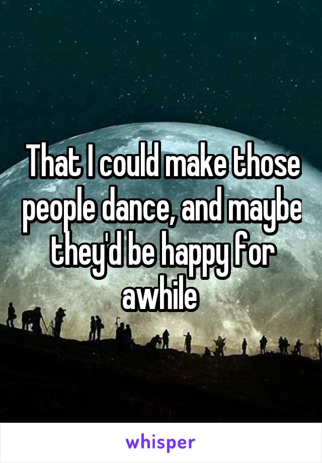 That I could make those people dance, and maybe they'd be happy for awhile 