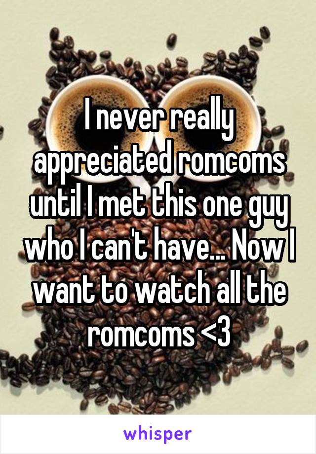 I never really appreciated romcoms until I met this one guy who I can't have... Now I want to watch all the romcoms <3