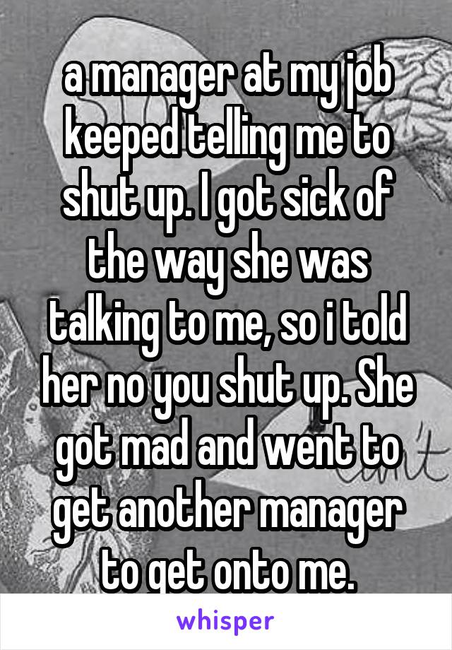 a manager at my job keeped telling me to shut up. I got sick of the way she was talking to me, so i told her no you shut up. She got mad and went to get another manager to get onto me.