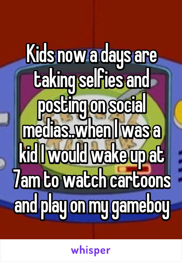 Kids now a days are taking selfies and posting on social medias..when I was a kid I would wake up at 7am to watch cartoons and play on my gameboy