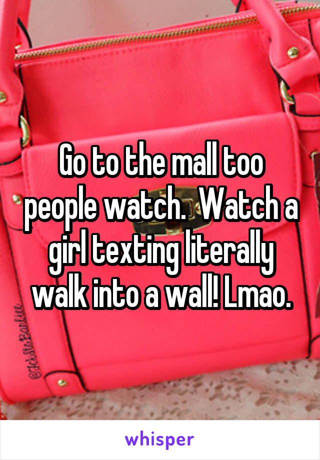 Go to the mall too people watch.  Watch a girl texting literally walk into a wall! Lmao.