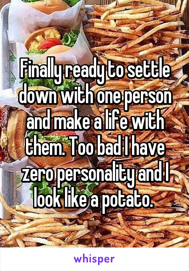 Finally ready to settle down with one person and make a life with them. Too bad I have zero personality and I look like a potato. 