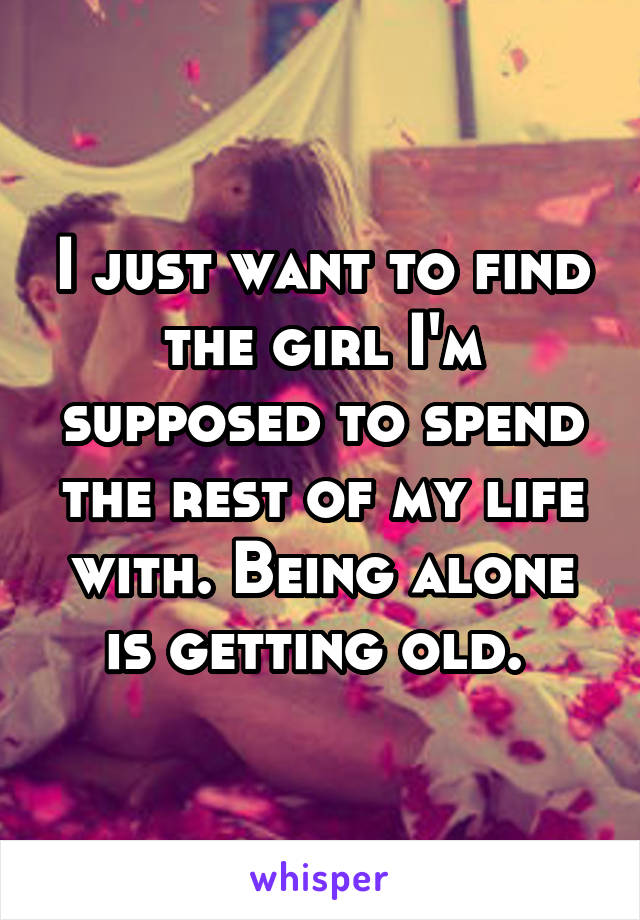 I just want to find the girl I'm supposed to spend the rest of my life with. Being alone is getting old. 