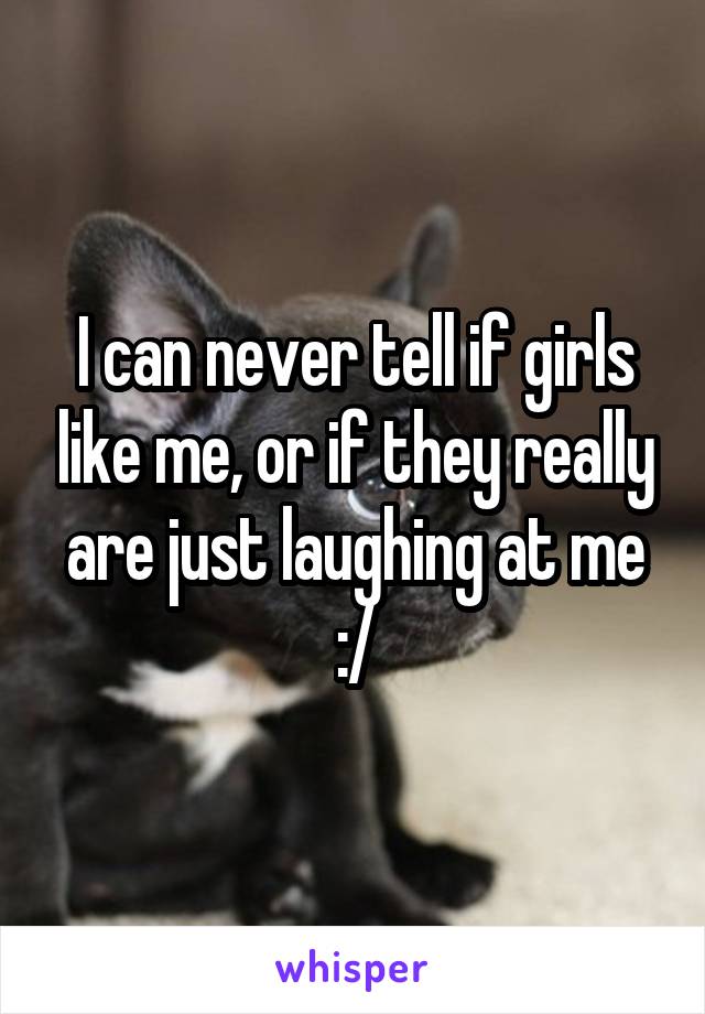 I can never tell if girls like me, or if they really are just laughing at me :/