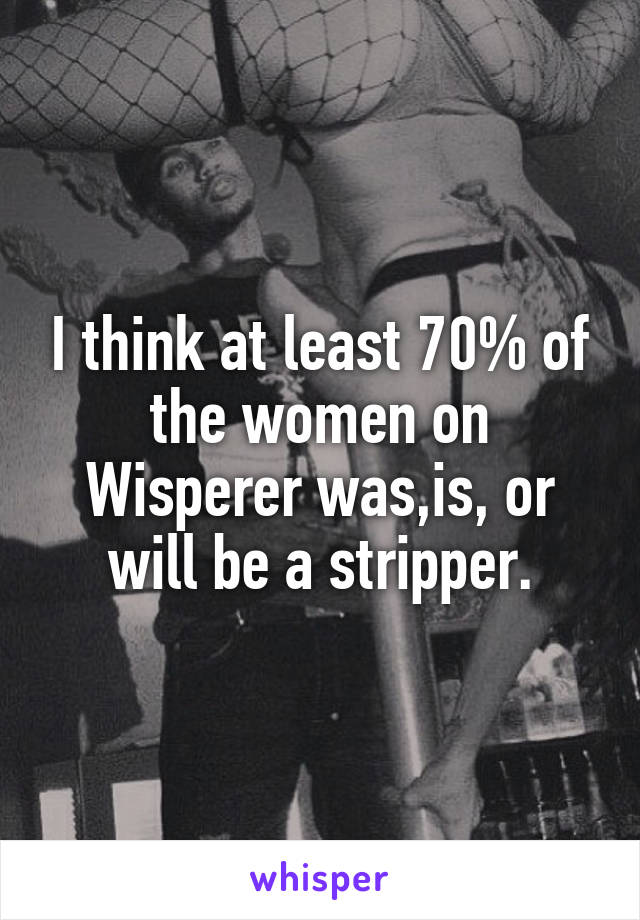 I think at least 70% of the women on Wisperer was,is, or will be a stripper.