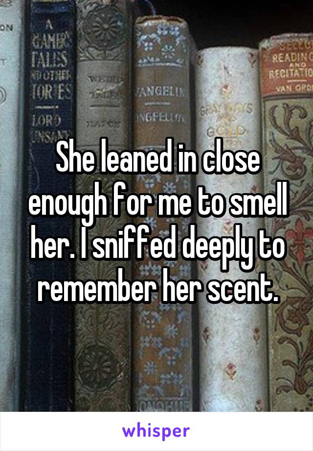 She leaned in close enough for me to smell her. I sniffed deeply to remember her scent.