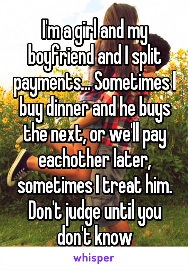 I'm a girl and my boyfriend and I split payments... Sometimes I buy dinner and he buys the next, or we'll pay eachother later, sometimes I treat him. Don't judge until you don't know