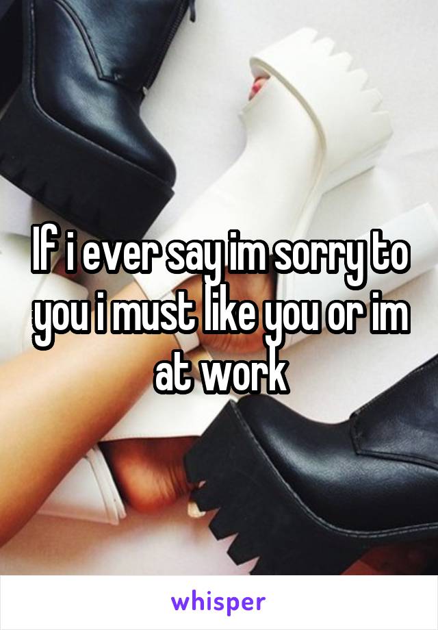 If i ever say im sorry to you i must like you or im at work