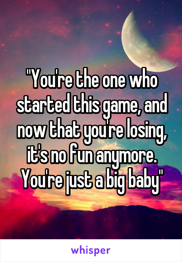 "You're the one who started this game, and now that you're losing, it's no fun anymore. You're just a big baby"