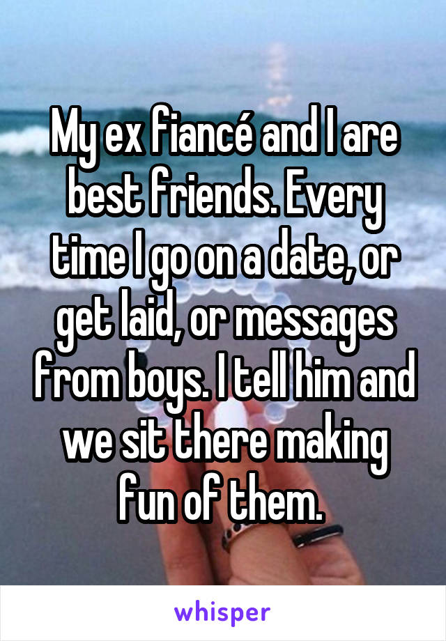 My ex fiancé and I are best friends. Every time I go on a date, or get laid, or messages from boys. I tell him and we sit there making fun of them. 