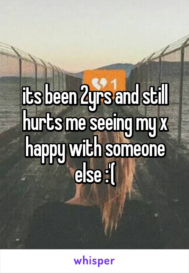 its been 2yrs and still hurts me seeing my x happy with someone else :'(