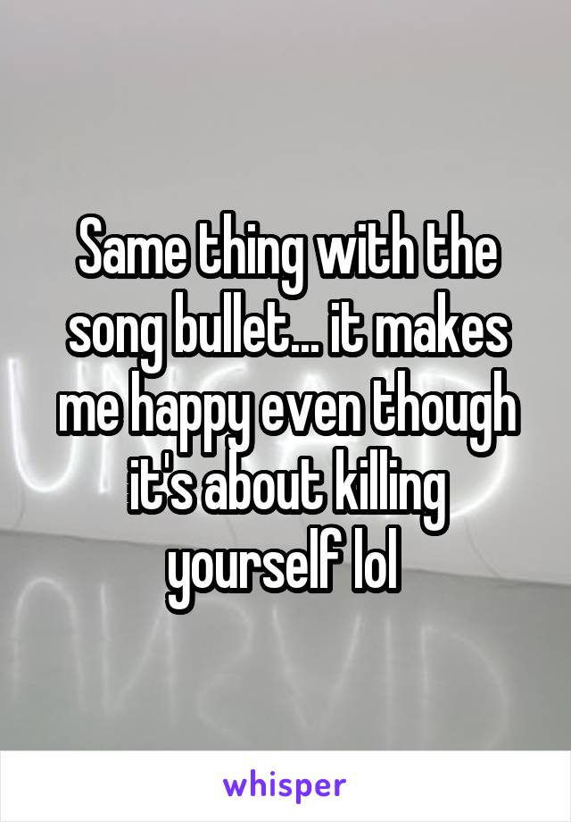 Same thing with the song bullet... it makes me happy even though it's about killing yourself lol 