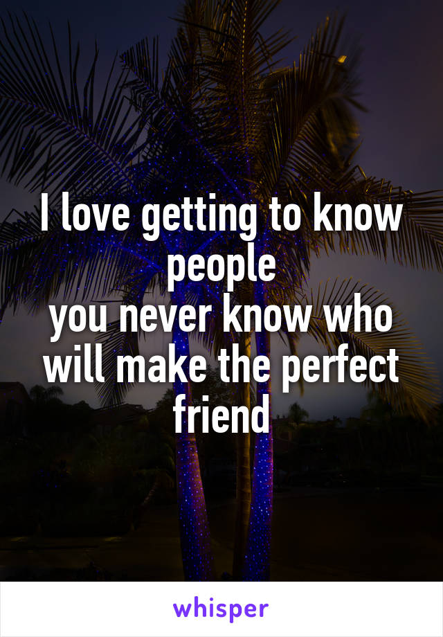 I love getting to know people
you never know who will make the perfect friend