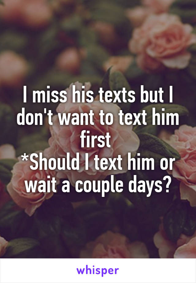 I miss his texts but I don't want to text him first 
*Should I text him or wait a couple days?