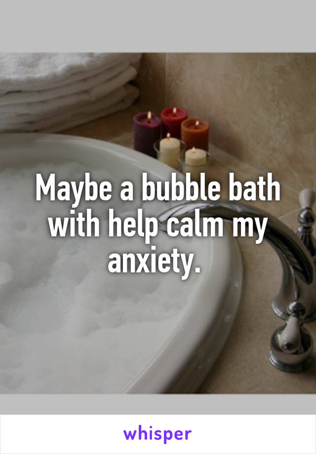 Maybe a bubble bath with help calm my anxiety. 