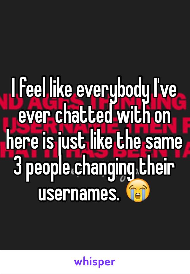 I feel like everybody I've ever chatted with on here is just like the same 3 people changing their usernames. 😭