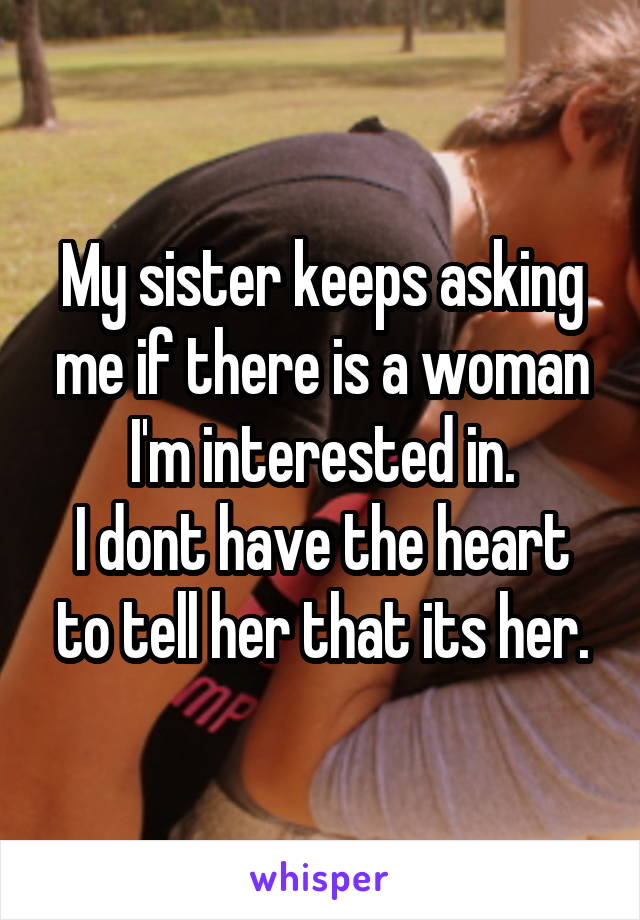 My sister keeps asking me if there is a woman I'm interested in.
I dont have the heart to tell her that its her.