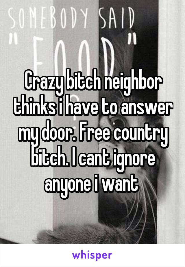 Crazy bitch neighbor thinks i have to answer my door. Free country bitch. I cant ignore anyone i want 