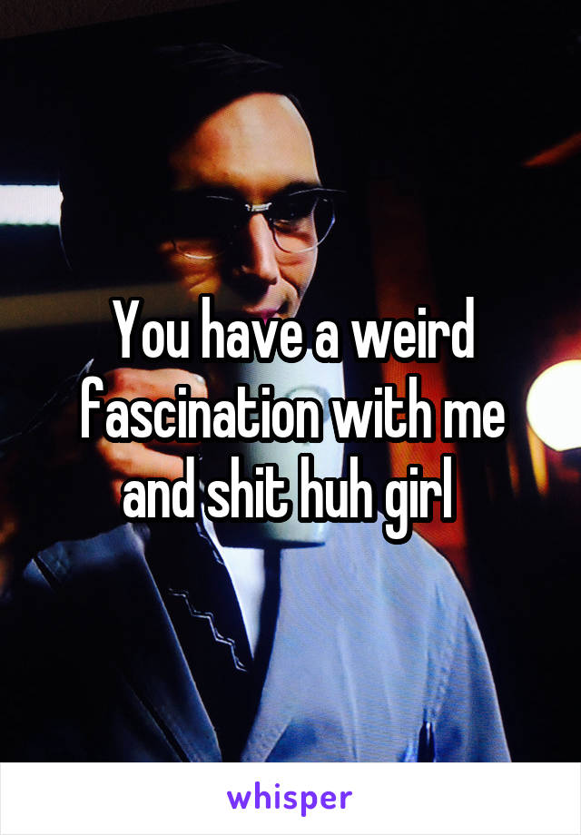 You have a weird fascination with me and shit huh girl 