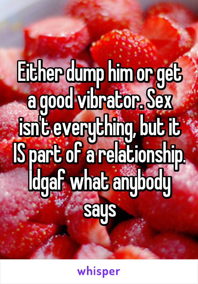 Either dump him or get a good vibrator. Sex isn't everything, but it IS part of a relationship. Idgaf what anybody says