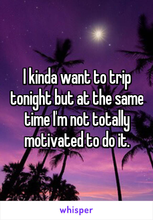 I kinda want to trip tonight but at the same time I'm not totally motivated to do it.