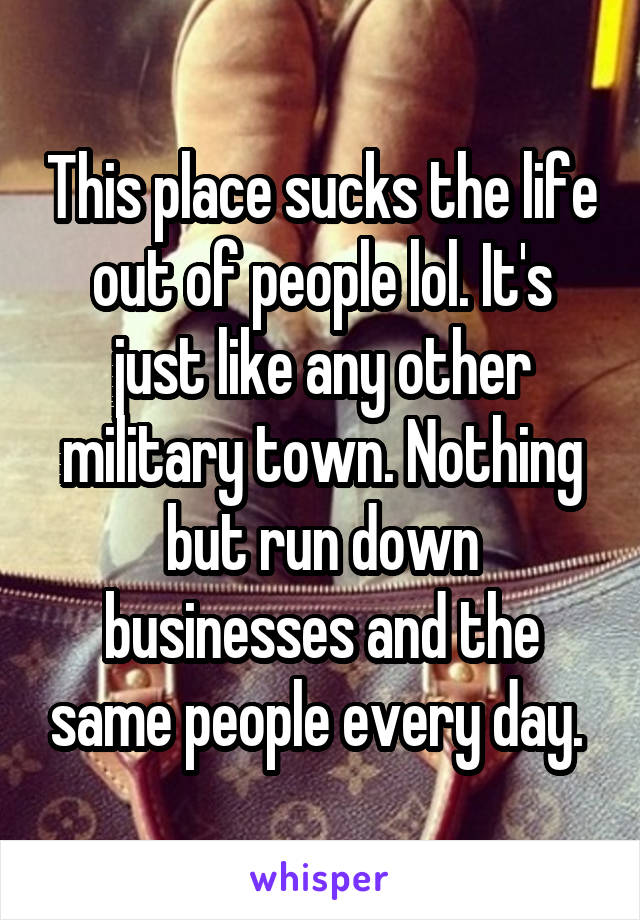 This place sucks the life out of people lol. It's just like any other military town. Nothing but run down businesses and the same people every day. 