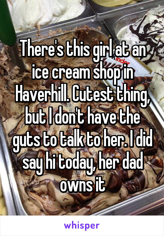 There's this girl at an ice cream shop in Haverhill. Cutest thing, but I don't have the guts to talk to her. I did say hi today, her dad owns it