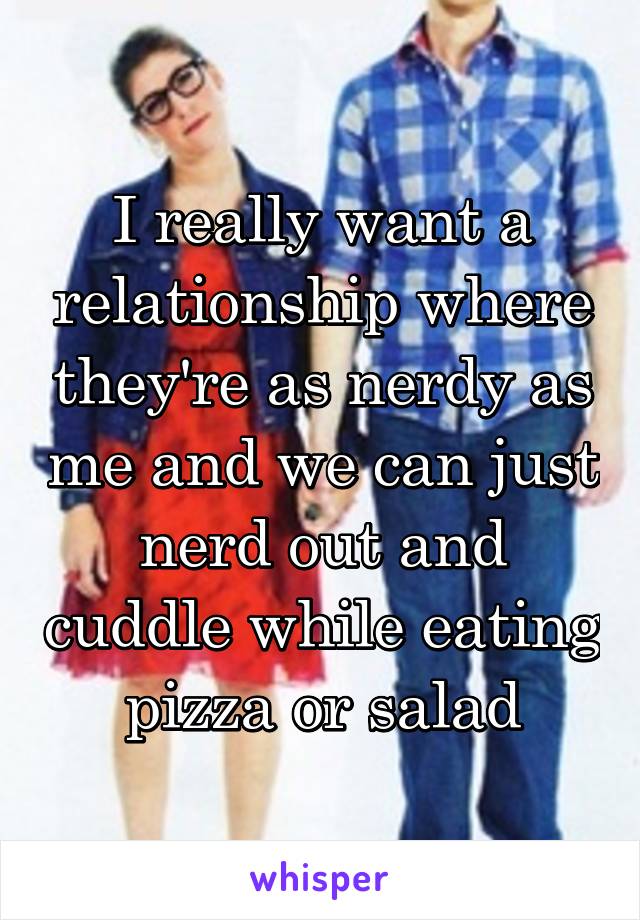 I really want a relationship where they're as nerdy as me and we can just nerd out and cuddle while eating pizza or salad