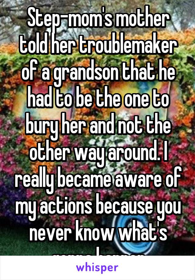 Step-mom's mother told her troublemaker of a grandson that he had to be the one to bury her and not the other way around. I really became aware of my actions because you never know what's gonna happen