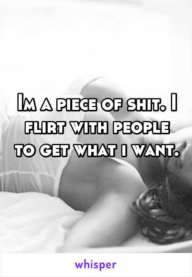 Im a piece of shit. I flirt with people to get what i want. 