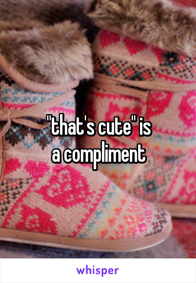 "that's cute" is
a compliment