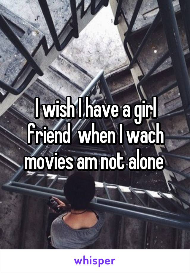 I wish I have a girl friend  when I wach movies am not alone 