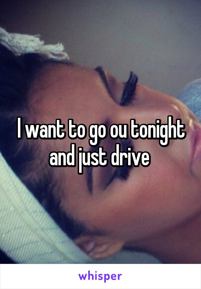 I want to go ou tonight and just drive 