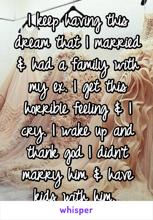 I keep having this dream that I married & had a family with my ex. I get this horrible feeling & I cry. I wake up and thank god I didn't marry him & have kids with him. 